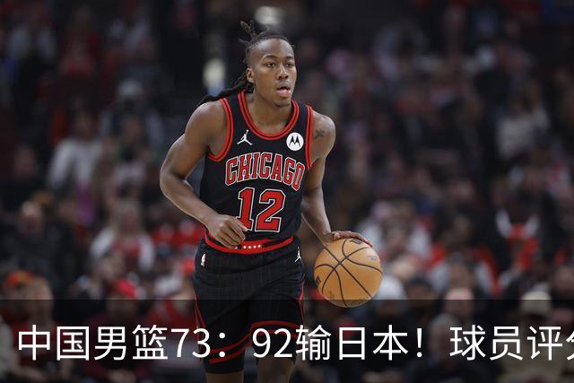 中国男篮73：92输日本！球员评分出炉：3人及格，5人不及格，1人太拉胯