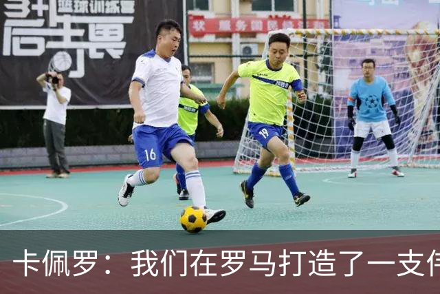 卡佩罗：我们在罗马打造了一支伟大的球队 卡萨诺是真正的天才