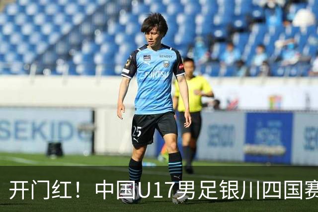 开门红！中国U17男足银川四国赛3:0力克澳大利亚